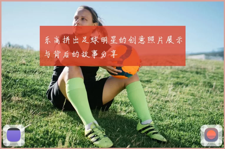 乐高拼出足球明星的创意照片展示与背后的故事分享
