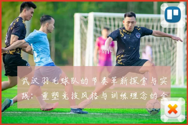 武汉羽毛球队的节奏革新探索与实践：重塑竞技风格与训练理念的全新篇章