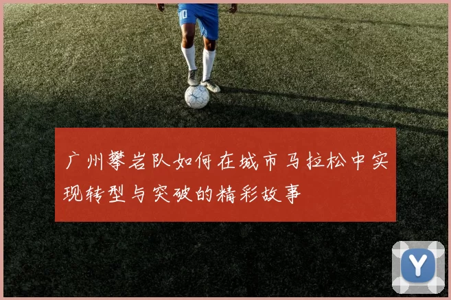 广州攀岩队如何在城市马拉松中实现转型与突破的精彩故事