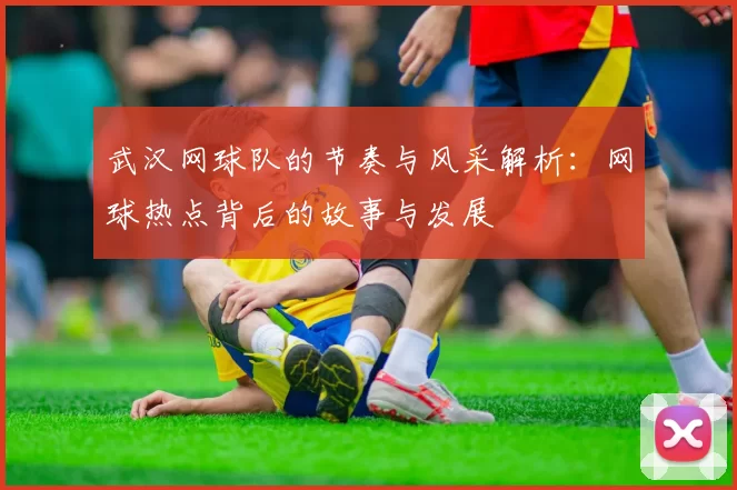 武汉网球队的节奏与风采解析：网球热点背后的故事与发展