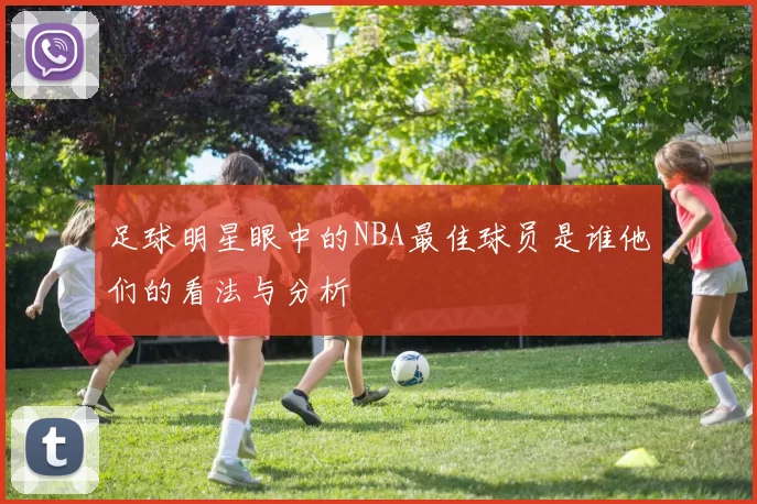 足球明星眼中的NBA最佳球员是谁他们的看法与分析