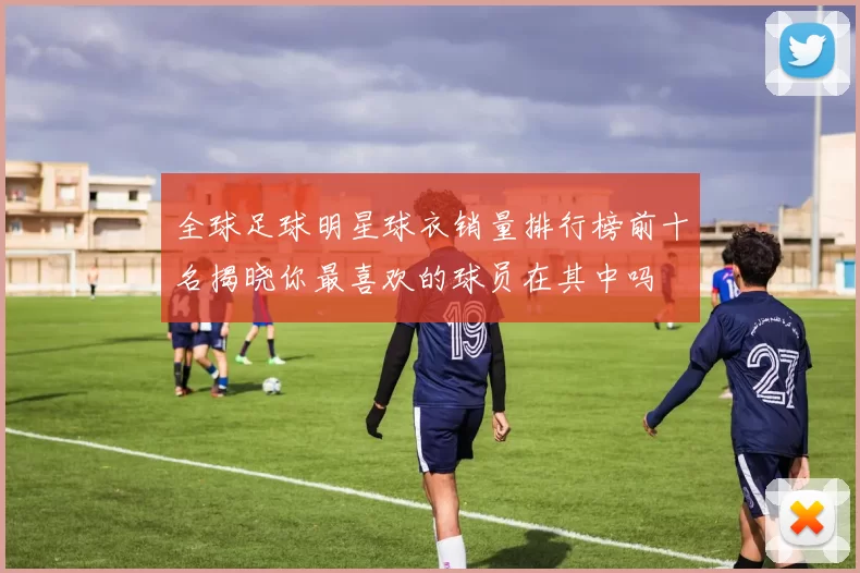 全球足球明星球衣销量排行榜前十名揭晓你最喜欢的球员在其中吗