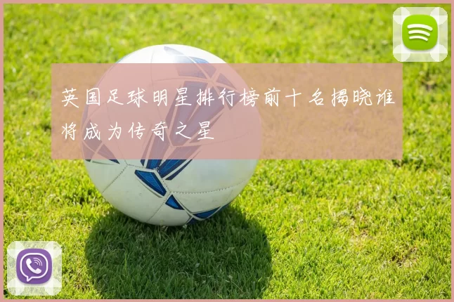 英国足球明星排行榜前十名揭晓谁将成为传奇之星