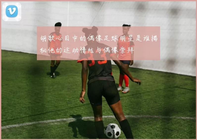 胡歌心目中的偶像足球明星是谁揭秘他的运动情结与偶像崇拜