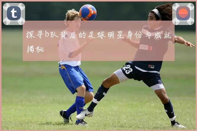探寻b队背后的足球明星身份与成就揭秘