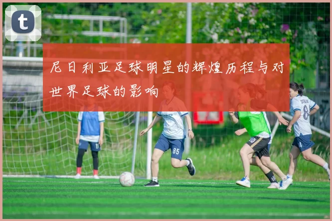 尼日利亚足球明星的辉煌历程与对世界足球的影响