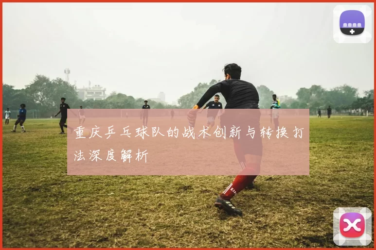 重庆乒乓球队的战术创新与转换打法深度解析