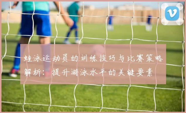 蛙泳运动员的训练技巧与比赛策略解析：提升游泳水平的关键要素