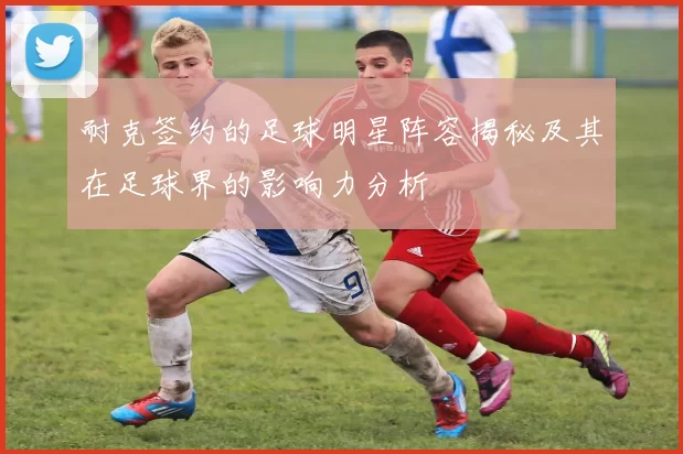 耐克签约的足球明星阵容揭秘及其在足球界的影响力分析