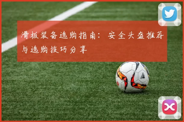 滑板装备选购指南：安全头盔推荐与选购技巧分享