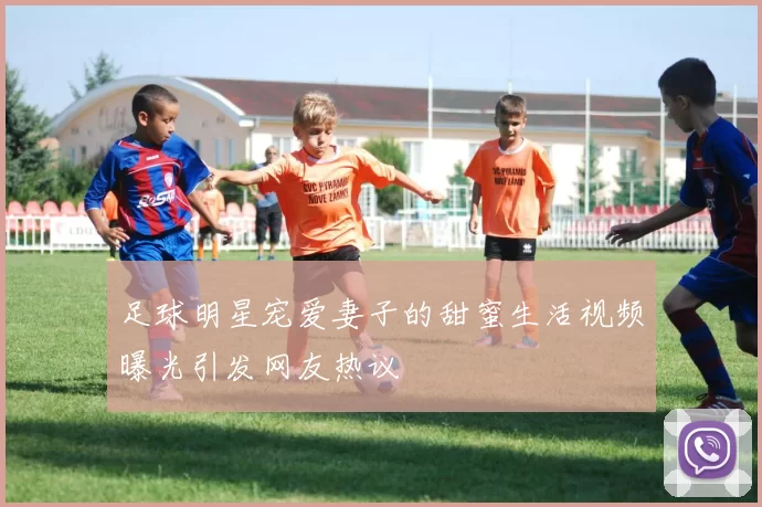足球明星宠爱妻子的甜蜜生活视频曝光引发网友热议