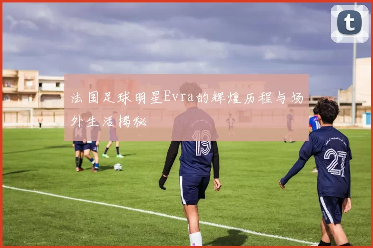 法国足球明星Evra的辉煌历程与场外生活揭秘