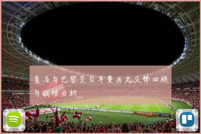 皇马与巴黎圣日耳曼历史交锋回顾与战绩分析