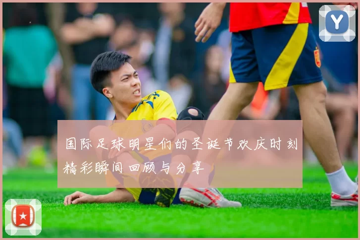 国际足球明星们的圣诞节欢庆时刻精彩瞬间回顾与分享
