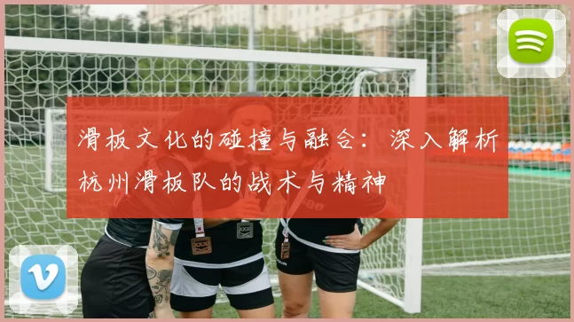 滑板文化的碰撞与融合：深入解析杭州滑板队的战术与精神